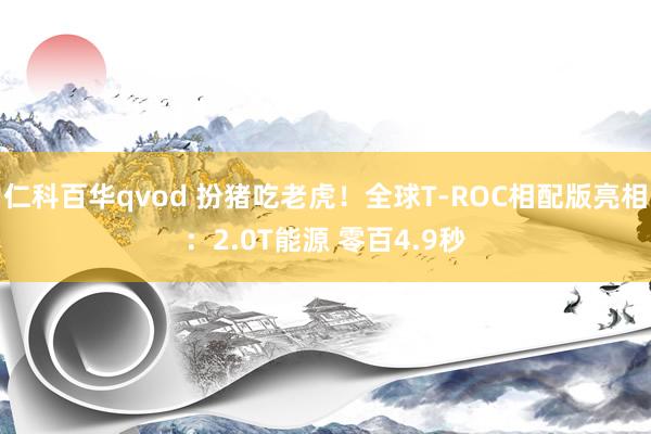 仁科百华qvod 扮猪吃老虎！全球T-ROC相配版亮相：2.0T能源 零百4.9秒