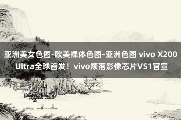亚洲美女色图-欧美裸体色图-亚洲色图 vivo X200 Ultra全球首发！vivo颓落影像芯片VS1官宣