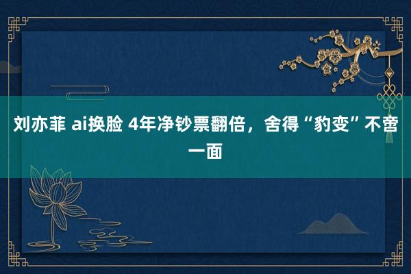 刘亦菲 ai换脸 4年净钞票翻倍，舍得“豹变”不啻一面