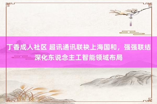 丁香成人社区 超讯通讯联袂上海国和，强强联结深化东说念主工智能领域布局