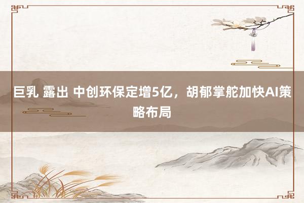 巨乳 露出 中创环保定增5亿，胡郁掌舵加快AI策略布局