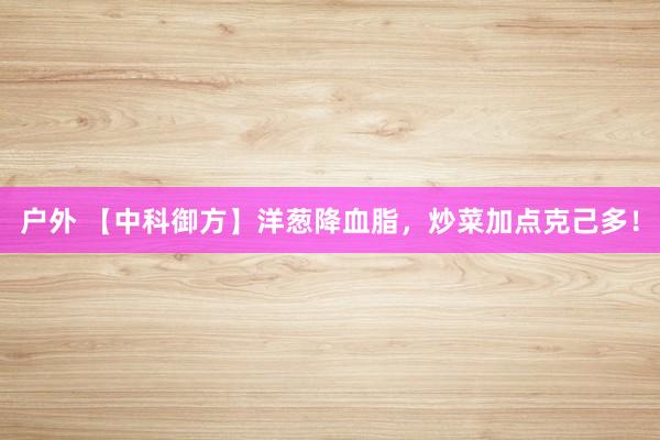 户外 【中科御方】洋葱降血脂，炒菜加点克己多！