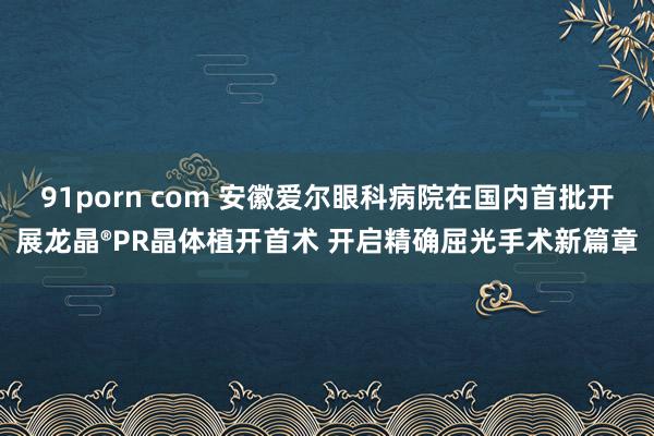 91porn com 安徽爱尔眼科病院在国内首批开展龙晶®PR晶体植开首术 开启精确屈光手术新篇章