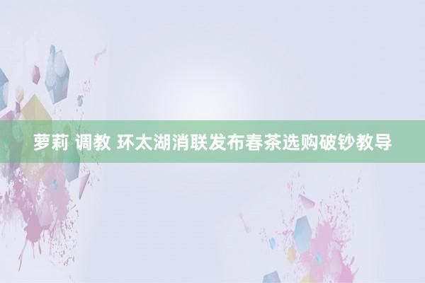萝莉 调教 环太湖消联发布春茶选购破钞教导