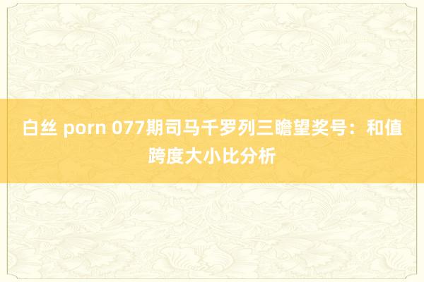 白丝 porn 077期司马千罗列三瞻望奖号：和值跨度大小比分析