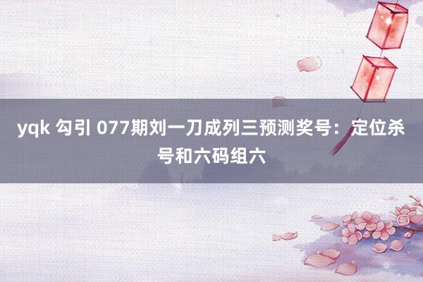 yqk 勾引 077期刘一刀成列三预测奖号：定位杀号和六码组六
