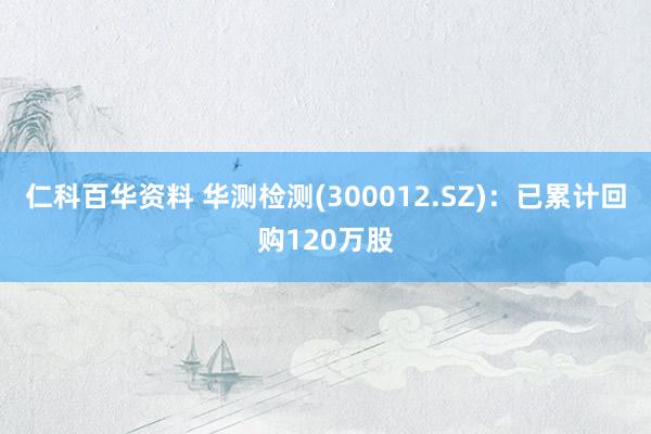 仁科百华资料 华测检测(300012.SZ)：已累计回购120万股