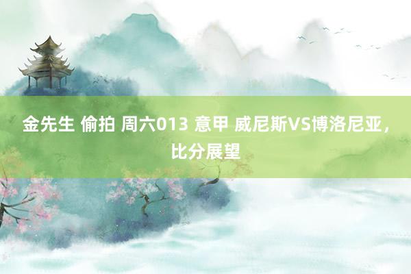 金先生 偷拍 周六013 意甲 威尼斯VS博洛尼亚，比分展望