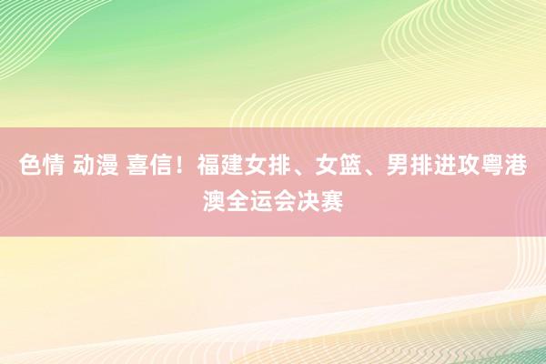 色情 动漫 喜信！福建女排、女篮、男排进攻粤港澳全运会决赛
