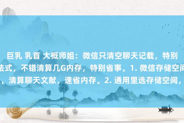 巨乳 乳首 大概师姐:微信只清空聊天记载,特别于没删,教你正确清算法式,不错清算几G内存,特别省事。1. 微信存储空间,点解决,清算聊天文献,速省内存。2. 通用里选存储空间,清算小形式缓存,减负好用。3....