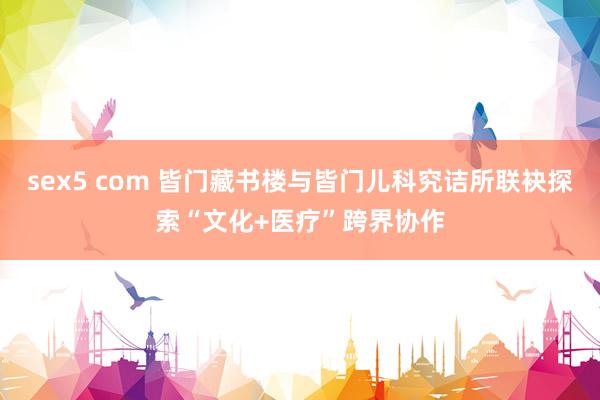 sex5 com 皆门藏书楼与皆门儿科究诘所联袂探索“文化+医疗”跨界协作