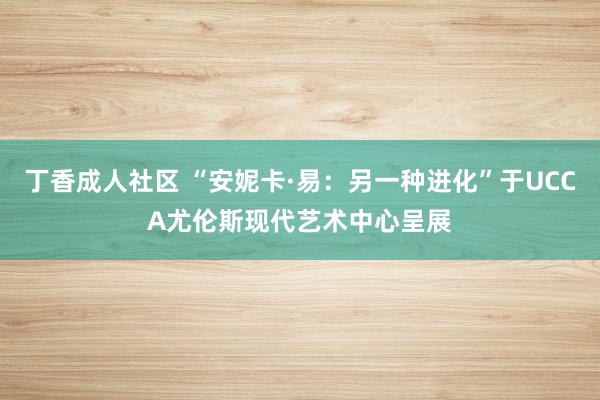 丁香成人社区 “安妮卡·易：另一种进化”于UCCA尤伦斯现代艺术中心呈展
