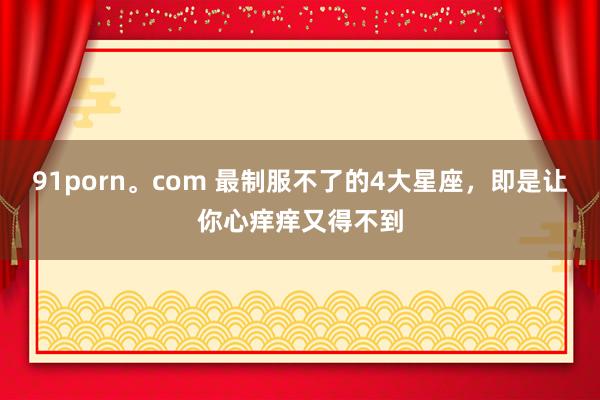 91porn。com 最制服不了的4大星座，即是让你心痒痒又得不到