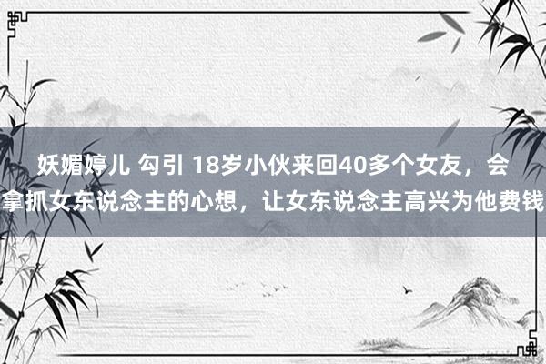 妖媚婷儿 勾引 18岁小伙来回40多个女友，会拿抓女东说念主的心想，让女东说念主高兴为他费钱