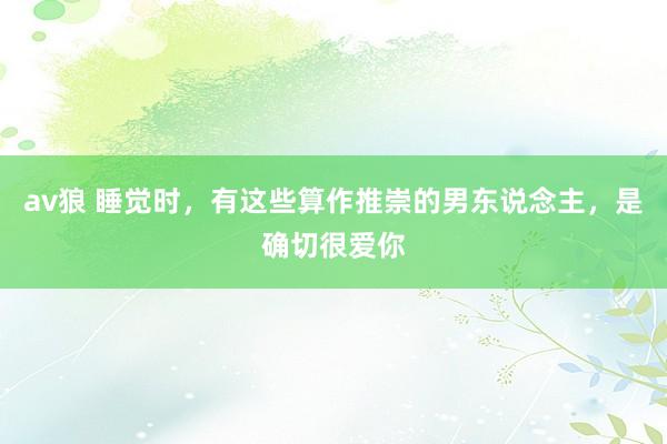 av狼 睡觉时，有这些算作推崇的男东说念主，是确切很爱你