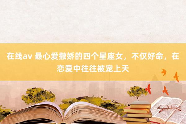 在线av 最心爱撒娇的四个星座女，不仅好命，在恋爱中往往被宠上天