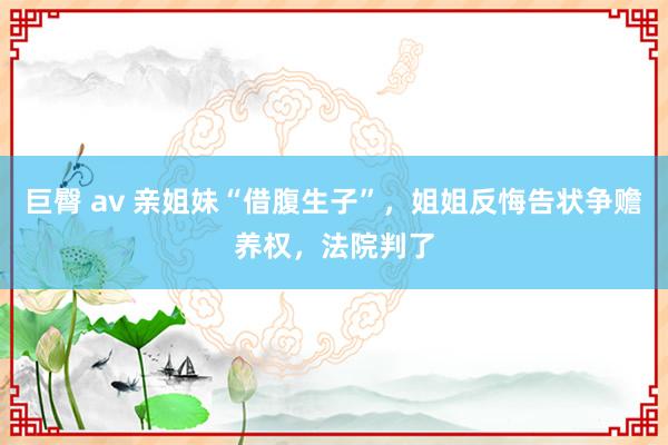 巨臀 av 亲姐妹“借腹生子”，姐姐反悔告状争赡养权，法院判了