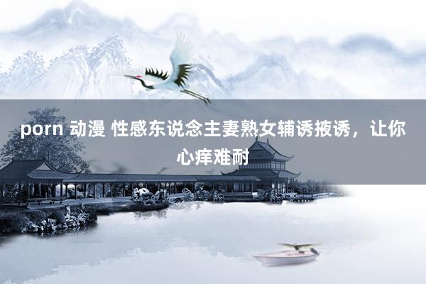 porn 动漫 性感东说念主妻熟女辅诱掖诱，让你心痒难耐