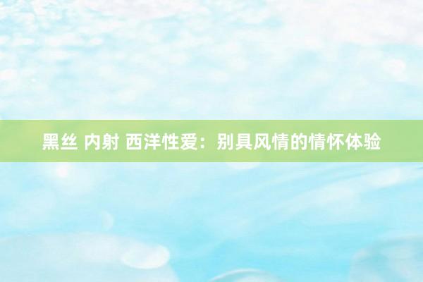 黑丝 内射 西洋性爱：别具风情的情怀体验