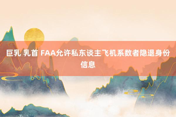 巨乳 乳首 FAA允许私东谈主飞机系数者隐退身份信息