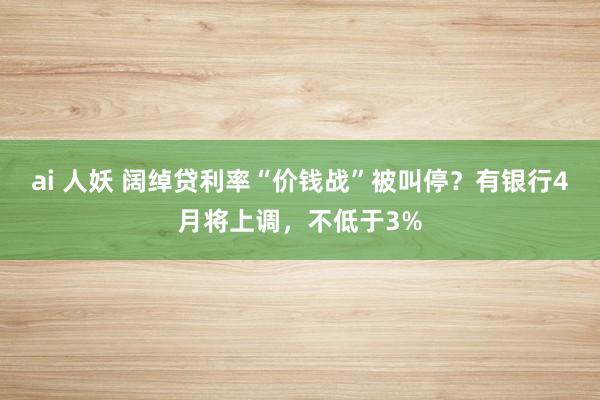 ai 人妖 阔绰贷利率“价钱战”被叫停？有银行4月将上调，不低于3%