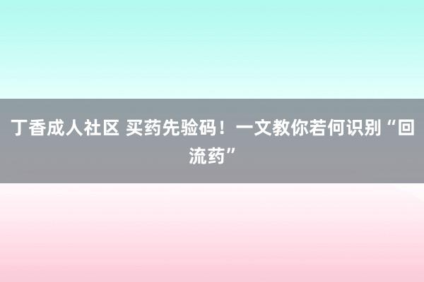 丁香成人社区 买药先验码！一文教你若何识别“回流药”