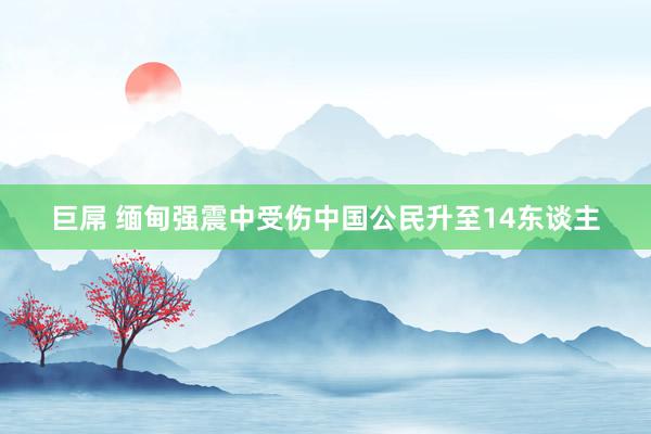 巨屌 缅甸强震中受伤中国公民升至14东谈主