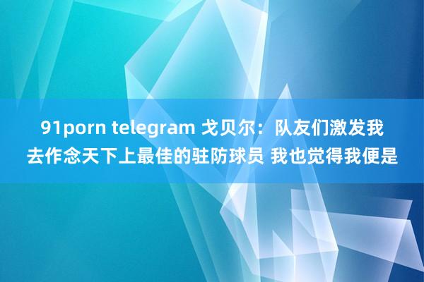 91porn telegram 戈贝尔：队友们激发我去作念天下上最佳的驻防球员 我也觉得我便是