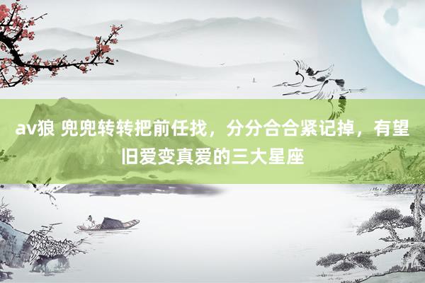 av狼 兜兜转转把前任找，分分合合紧记掉，有望旧爱变真爱的三大星座