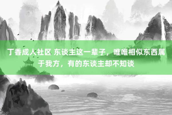 丁香成人社区 东谈主这一辈子，唯唯相似东西属于我方，有的东谈主却不知谈