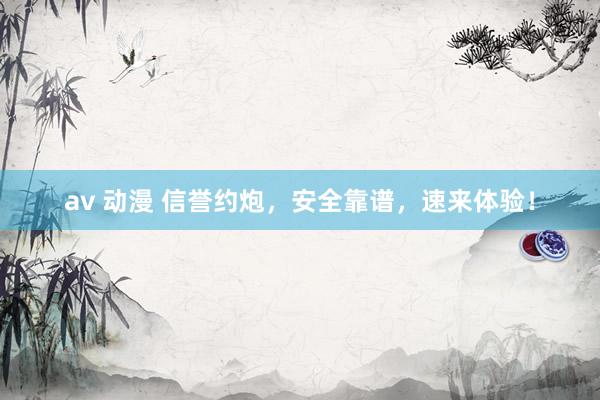 av 动漫 信誉约炮，安全靠谱，速来体验！