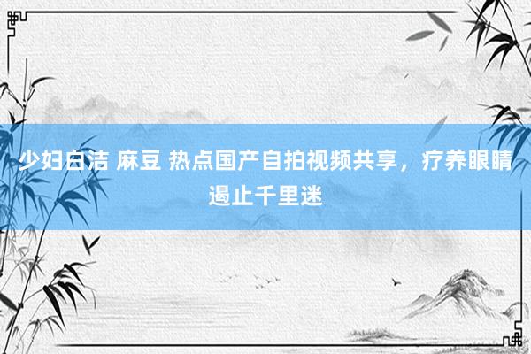 少妇白洁 麻豆 热点国产自拍视频共享，疗养眼睛遏止千里迷