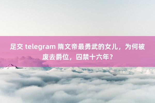 足交 telegram 隋文帝最勇武的女儿，为何被废去爵位，囚禁十六年？