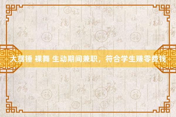 大摆锤 裸舞 生动期间兼职，符合学生赚零费钱