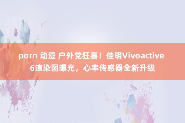 porn 动漫 户外党狂喜！佳明Vivoactive 6渲染图曝光，心率传感器全新升级