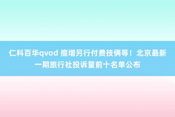 仁科百华qvod 擅增另行付费技俩等!北京最新一期旅行社投诉量前十名单公布