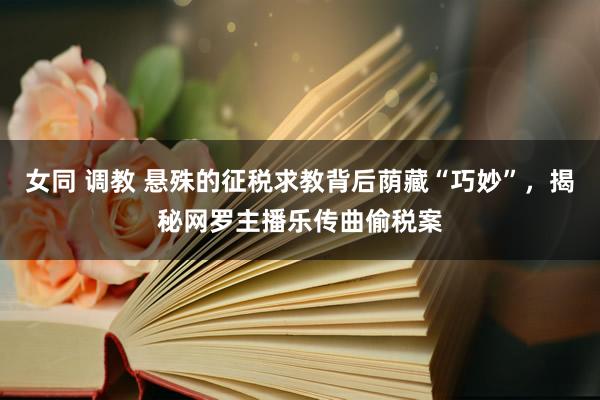 女同 调教 悬殊的征税求教背后荫藏“巧妙”，揭秘网罗主播乐传曲偷税案