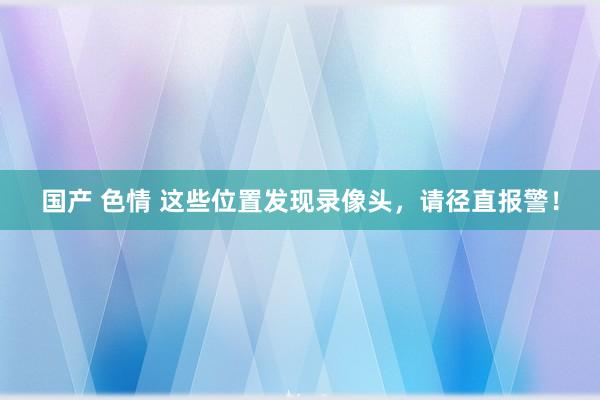 国产 色情 这些位置发现录像头，请径直报警！