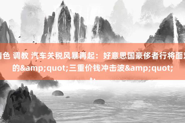 情色 调教 汽车关税风暴再起：好意思国豪侈者行将面对的&quot;三重价钱冲击波&quot;