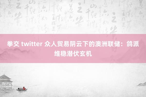 拳交 twitter 众人贸易阴云下的澳洲联储：鸽派维稳潜伏玄机