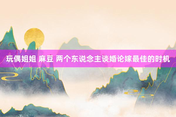玩偶姐姐 麻豆 两个东说念主谈婚论嫁最佳的时机