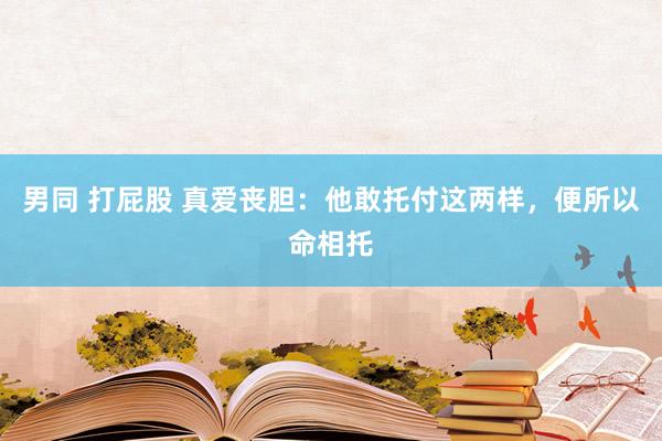 男同 打屁股 真爱丧胆：他敢托付这两样，便所以命相托