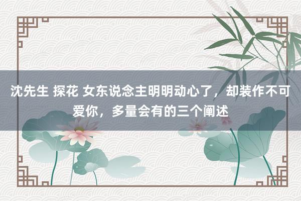 沈先生 探花 女东说念主明明动心了，却装作不可爱你，多量会有的三个阐述