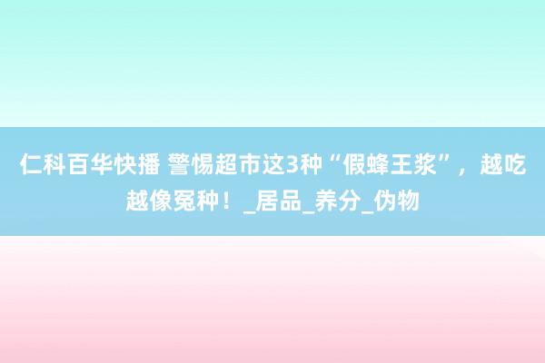 仁科百华快播 警惕超市这3种“假蜂王浆”，越吃越像冤种！_居品_养分_伪物
