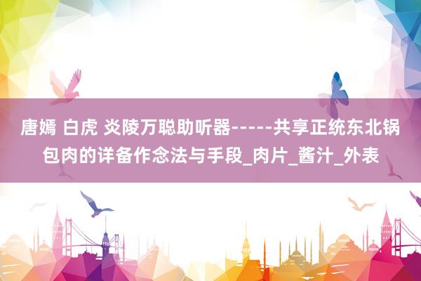 唐嫣 白虎 炎陵万聪助听器-----共享正统东北锅包肉的详备作念法与手段_肉片_酱汁_外表