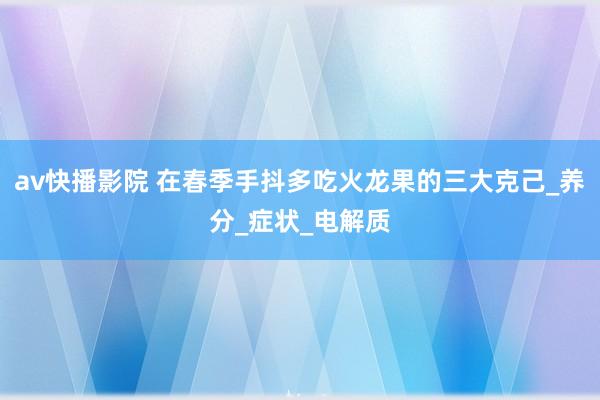 av快播影院 在春季手抖多吃火龙果的三大克己_养分_症状_电解质