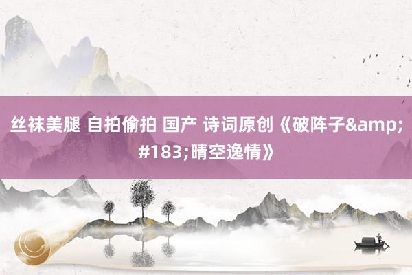 丝袜美腿 自拍偷拍 国产 诗词原创《破阵子&#183;晴空逸情》