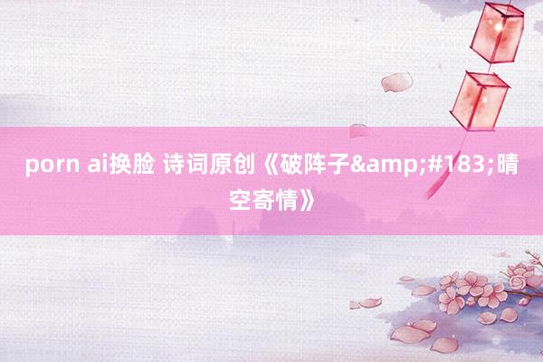 porn ai换脸 诗词原创《破阵子&#183;晴空寄情》