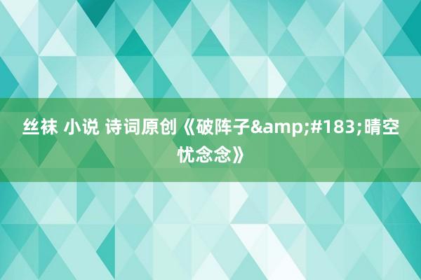 丝袜 小说 诗词原创《破阵子&#183;晴空忧念念》