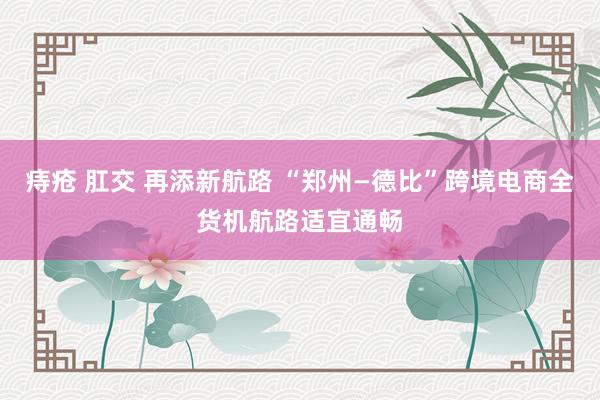 痔疮 肛交 再添新航路 “郑州—德比”跨境电商全货机航路适宜通畅
